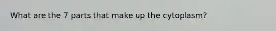 What are the 7 parts that make up the cytoplasm?