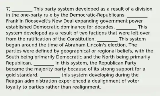 7) _________ This party system developed as a result of a division in the one-party rule by the Democratic-Republicans. _________ Franklin Roosevelt's New Deal expanding government power established Democratic dominance for decades. _________ This system developed as a result of two factions that were left over from the ratification of the Constitution. _________ This system began around the time of Abraham Lincoln's election. The parties were defined by geographical or regional beliefs, with the South being primarily Democratic and the North being primarily Republican. _________ In this system, the Republican Party became the majority party because of its strong support for a gold standard. _________ this system developing during <a href='https://www.questionai.com/knowledge/kDIUUaWOrc-the-reagan-administration' class='anchor-knowledge'>the reagan administration</a> experienced a dealignment of voter loyalty to parties rather than realignment.