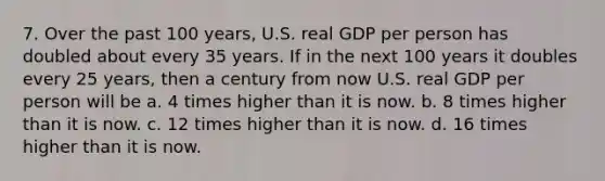 7. Over the past 100 years, U.S. real GDP per person has doubled about every 35 years. If in the next 100 years it doubles every 25 years, then a century from now U.S. real GDP per person will be a. 4 times higher than it is now. b. 8 times higher than it is now. c. 12 times higher than it is now. d. 16 times higher than it is now.