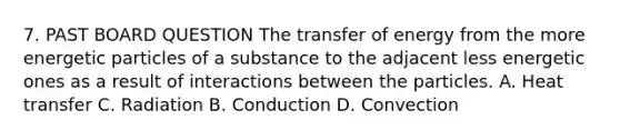 7. PAST BOARD QUESTION The transfer of energy from the more energetic particles of a substance to the adjacent less energetic ones as a result of interactions between the particles. A. Heat transfer C. Radiation B. Conduction D. Convection