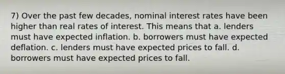 7) Over the past few decades, nominal interest rates have been higher than real rates of interest. This means that a. lenders must have expected inflation. b. borrowers must have expected deflation. c. lenders must have expected prices to fall. d. borrowers must have expected prices to fall.