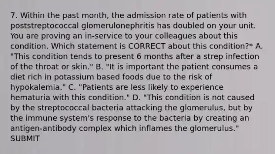 7. Within the past month, the admission rate of patients with poststreptococcal glomerulonephritis has doubled on your unit. You are proving an in-service to your colleagues about this condition. Which statement is CORRECT about this condition?* A. "This condition tends to present 6 months after a strep infection of the throat or skin." B. "It is important the patient consumes a diet rich in potassium based foods due to the risk of hypokalemia." C. "Patients are less likely to experience hematuria with this condition." D. "This condition is not caused by the streptococcal bacteria attacking the glomerulus, but by the immune system's response to the bacteria by creating an antigen-antibody complex which inflames the glomerulus." SUBMIT