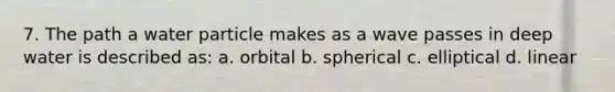 7. The path a water particle makes as a wave passes in deep water is described as: a. orbital b. spherical c. elliptical d. linear