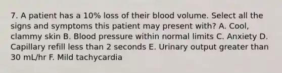 7. A patient has a 10% loss of their blood volume. Select all the signs and symptoms this patient may present with? A. Cool, clammy skin B. Blood pressure within normal limits C. Anxiety D. Capillary refill less than 2 seconds E. Urinary output greater than 30 mL/hr F. Mild tachycardia