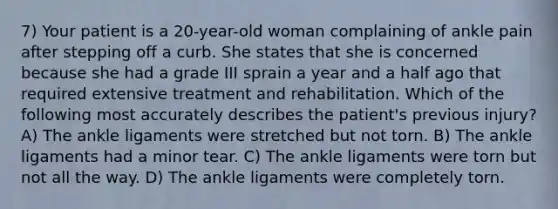 7) Your patient is a 20-year-old woman complaining of ankle pain after stepping off a curb. She states that she is concerned because she had a grade III sprain a year and a half ago that required extensive treatment and rehabilitation. Which of the following most accurately describes the patient's previous injury? A) The ankle ligaments were stretched but not torn. B) The ankle ligaments had a minor tear. C) The ankle ligaments were torn but not all the way. D) The ankle ligaments were completely torn.