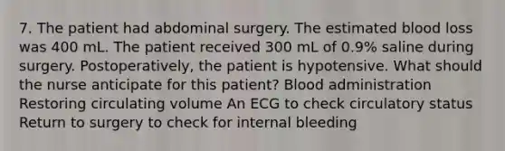 7. The patient had abdominal surgery. The estimated blood loss was 400 mL. The patient received 300 mL of 0.9% saline during surgery. Postoperatively, the patient is hypotensive. What should the nurse anticipate for this patient? Blood administration Restoring circulating volume An ECG to check circulatory status Return to surgery to check for internal bleeding