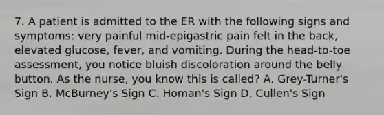 7. A patient is admitted to the ER with the following signs and symptoms: very painful mid-epigastric pain felt in the back, elevated glucose, fever, and vomiting. During the head-to-toe assessment, you notice bluish discoloration around the belly button. As the nurse, you know this is called? A. Grey-Turner's Sign B. McBurney's Sign C. Homan's Sign D. Cullen's Sign