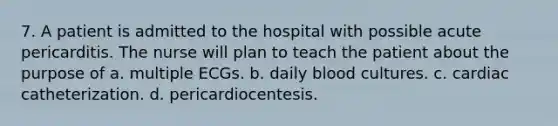 7. A patient is admitted to the hospital with possible acute pericarditis. The nurse will plan to teach the patient about the purpose of a. multiple ECGs. b. daily blood cultures. c. cardiac catheterization. d. pericardiocentesis.