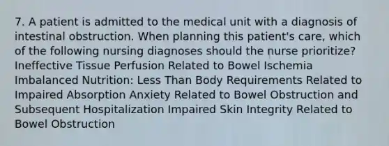 7. A patient is admitted to the medical unit with a diagnosis of intestinal obstruction. When planning this patient's care, which of the following nursing diagnoses should the nurse prioritize? Ineffective Tissue Perfusion Related to Bowel Ischemia Imbalanced Nutrition: Less Than Body Requirements Related to Impaired Absorption Anxiety Related to Bowel Obstruction and Subsequent Hospitalization Impaired Skin Integrity Related to Bowel Obstruction