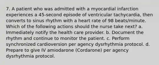 7. A patient who was admitted with a myocardial infarction experiences a 45-second episode of ventricular tachycardia, then converts to sinus rhythm with a heart rate of 98 beats/minute. Which of the following actions should the nurse take next? a. Immediately notify the health care provider. b. Document the rhythm and continue to monitor the patient. c. Perform synchronized cardioversion per agency dysrhythmia protocol. d. Prepare to give IV amiodarone (Cordarone) per agency dysrhythmia protocol.