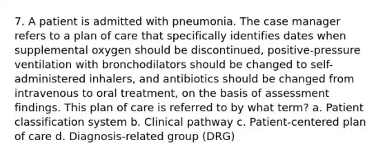 7. A patient is admitted with pneumonia. The case manager refers to a plan of care that specifically identifies dates when supplemental oxygen should be discontinued, positive-pressure ventilation with bronchodilators should be changed to self-administered inhalers, and antibiotics should be changed from intravenous to oral treatment, on the basis of assessment findings. This plan of care is referred to by what term? a. Patient classification system b. Clinical pathway c. Patient-centered plan of care d. Diagnosis-related group (DRG)