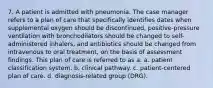 7. A patient is admitted with pneumonia. The case manager refers to a plan of care that specifically identifies dates when supplemental oxygen should be discontinued, positive-pressure ventilation with bronchodilators should be changed to self-administered inhalers, and antibiotics should be changed from intravenous to oral treatment, on the basis of assessment findings. This plan of care is referred to as a: a. patient classification system. b. clinical pathway. c. patient-centered plan of care. d. diagnosis-related group (DRG).