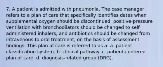 7. A patient is admitted with pneumonia. The case manager refers to a plan of care that specifically identifies dates when supplemental oxygen should be discontinued, positive-pressure ventilation with bronchodilators should be changed to self-administered inhalers, and antibiotics should be changed from intravenous to oral treatment, on the basis of assessment findings. This plan of care is referred to as a: a. patient classification system. b. clinical pathway. c. patient-centered plan of care. d. diagnosis-related group (DRG).