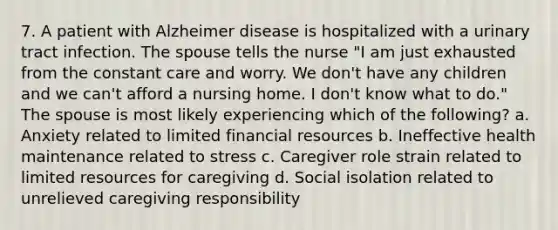 7. A patient with Alzheimer disease is hospitalized with a urinary tract infection. The spouse tells the nurse "I am just exhausted from the constant care and worry. We don't have any children and we can't afford a nursing home. I don't know what to do." The spouse is most likely experiencing which of the following? a. Anxiety related to limited financial resources b. Ineffective health maintenance related to stress c. Caregiver role strain related to limited resources for caregiving d. Social isolation related to unrelieved caregiving responsibility