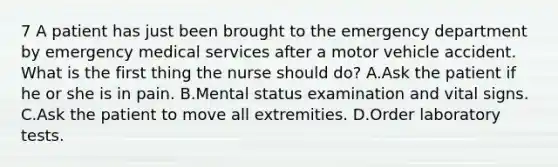 7 A patient has just been brought to the emergency department by emergency medical services after a motor vehicle accident. What is the first thing the nurse should do? A.Ask the patient if he or she is in pain. B.Mental status examination and vital signs. C.Ask the patient to move all extremities. D.Order laboratory tests.