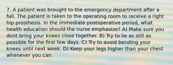 7. A patient was brought to the emergency department after a fall. The patient is taken to the operating room to receive a right hip prosthesis. In the immediate postoperative period, what health education should the nurse emphasize? A) Make sure you dont bring your knees close together. B) Try to lie as still as possible for the first few days. C) Try to avoid bending your knees until next week. D) Keep your legs higher than your chest whenever you can.