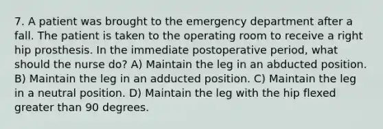 7. A patient was brought to the emergency department after a fall. The patient is taken to the operating room to receive a right hip prosthesis. In the immediate postoperative period, what should the nurse do? A) Maintain the leg in an abducted position. B) Maintain the leg in an adducted position. C) Maintain the leg in a neutral position. D) Maintain the leg with the hip flexed greater than 90 degrees.