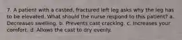 7. A patient with a casted, fractured left leg asks why the leg has to be elevated. What should the nurse respond to this patient? a. Decreases swelling. b. Prevents cast cracking. c. Increases your comfort. d. Allows the cast to dry evenly.