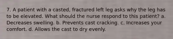 7. A patient with a casted, fractured left leg asks why the leg has to be elevated. What should the nurse respond to this patient? a. Decreases swelling. b. Prevents cast cracking. c. Increases your comfort. d. Allows the cast to dry evenly.