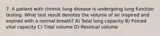 7. A patient with chronic lung disease is undergoing lung function testing. What test result denotes the volume of air inspired and expired with a normal breath? A) Total lung capacity B) Forced vital capacity C) Tidal volume D) Residual volume