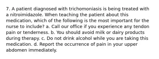 7. A patient diagnosed with trichomoniasis is being treated with a nitroimidazole. When teaching the patient about this medication, which of the following is the most important for the nurse to include? a. Call our office if you experience any tendon pain or tenderness. b. You should avoid milk or dairy products during therapy. c. Do not drink alcohol while you are taking this medication. d. Report the occurrence of pain in your upper abdomen immediately.