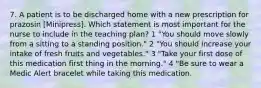 7. A patient is to be discharged home with a new prescription for prazosin [Minipress]. Which statement is most important for the nurse to include in the teaching plan? 1 "You should move slowly from a sitting to a standing position." 2 "You should increase your intake of fresh fruits and vegetables." 3 "Take your first dose of this medication first thing in the morning." 4 "Be sure to wear a Medic Alert bracelet while taking this medication.