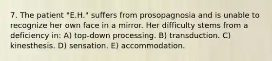 7. The patient "E.H." suffers from prosopagnosia and is unable to recognize her own face in a mirror. Her difficulty stems from a deficiency in: A) top-down processing. B) transduction. C) kinesthesis. D) sensation. E) accommodation.