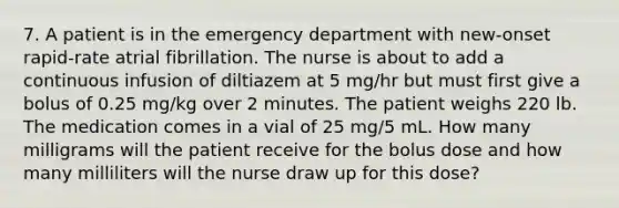 7. A patient is in the emergency department with new-onset rapid-rate atrial fibrillation. The nurse is about to add a continuous infusion of diltiazem at 5 mg/hr but must first give a bolus of 0.25 mg/kg over 2 minutes. The patient weighs 220 lb. The medication comes in a vial of 25 mg/5 mL. How many milligrams will the patient receive for the bolus dose and how many milliliters will the nurse draw up for this dose?