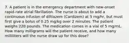 7. A patient is in the emergency department with new-onset rapid-rate atrial fibrillation. The nurse is about to add a continuous infusion of diltiazem (Cardizem) at 5 mg/hr, but must first give a bolus of 0.25 mg/kg over 2 minutes. The patient weighs 220 pounds. The medication comes in a vial of 5 mg/mL. How many milligrams will the patient receive, and how many milliliters will the nurse draw up for this dose?