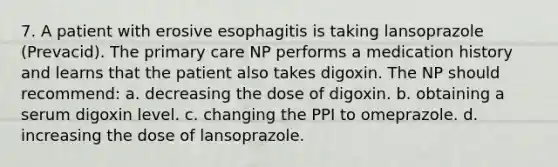 7. A patient with erosive esophagitis is taking lansoprazole (Prevacid). The primary care NP performs a medication history and learns that the patient also takes digoxin. The NP should recommend: a. decreasing the dose of digoxin. b. obtaining a serum digoxin level. c. changing the PPI to omeprazole. d. increasing the dose of lansoprazole.