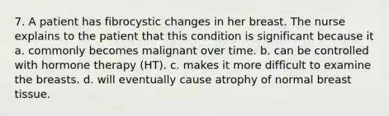 7. A patient has fibrocystic changes in her breast. The nurse explains to the patient that this condition is significant because it a. commonly becomes malignant over time. b. can be controlled with hormone therapy (HT). c. makes it more difficult to examine the breasts. d. will eventually cause atrophy of normal breast tissue.