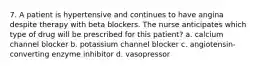 7. A patient is hypertensive and continues to have angina despite therapy with beta blockers. The nurse anticipates which type of drug will be prescribed for this patient? a. calcium channel blocker b. potassium channel blocker c. angiotensin-converting enzyme inhibitor d. vasopressor