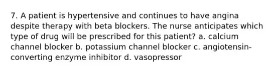 7. A patient is hypertensive and continues to have angina despite therapy with beta blockers. The nurse anticipates which type of drug will be prescribed for this patient? a. calcium channel blocker b. potassium channel blocker c. angiotensin-converting enzyme inhibitor d. vasopressor