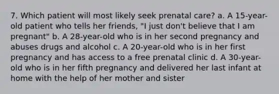 7. Which patient will most likely seek prenatal care? a. A 15-year-old patient who tells her friends, "I just don't believe that I am pregnant" b. A 28-year-old who is in her second pregnancy and abuses drugs and alcohol c. A 20-year-old who is in her first pregnancy and has access to a free prenatal clinic d. A 30-year-old who is in her fifth pregnancy and delivered her last infant at home with the help of her mother and sister