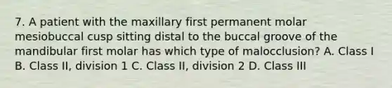 7. A patient with the maxillary first permanent molar mesiobuccal cusp sitting distal to the buccal groove of the mandibular first molar has which type of malocclusion? A. Class I B. Class II, division 1 C. Class II, division 2 D. Class III