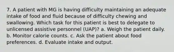 7. A patient with MG is having difficulty maintaining an adequate intake of food and fluid because of difficulty chewing and swallowing. Which task for this patient is best to delegate to unlicensed assistive personnel (UAP)? a. Weigh the patient daily. b. Monitor calorie counts. c. Ask the patient about food preferences. d. Evaluate intake and output.