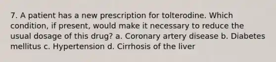 7. A patient has a new prescription for tolterodine. Which condition, if present, would make it necessary to reduce the usual dosage of this drug? a. Coronary artery disease b. Diabetes mellitus c. Hypertension d. Cirrhosis of the liver