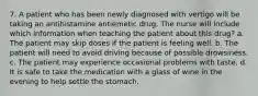 7. A patient who has been newly diagnosed with vertigo will be taking an antihistamine antiemetic drug. The nurse will include which information when teaching the patient about this drug? a. The patient may skip doses if the patient is feeling well. b. The patient will need to avoid driving because of possible drowsiness. c. The patient may experience occasional problems with taste. d. It is safe to take the medication with a glass of wine in the evening to help settle the stomach.