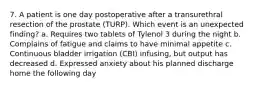 7. A patient is one day postoperative after a transurethral resection of the prostate (TURP). Which event is an unexpected finding? a. Requires two tablets of Tylenol 3 during the night b. Complains of fatigue and claims to have minimal appetite c. Continuous bladder irrigation (CBI) infusing, but output has decreased d. Expressed anxiety about his planned discharge home the following day