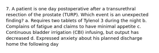 7. A patient is one day postoperative after a transurethral resection of the prostate (TURP). Which event is an unexpected finding? a. Requires two tablets of Tylenol 3 during the night b. Complains of fatigue and claims to have minimal appetite c. Continuous bladder irrigation (CBI) infusing, but output has decreased d. Expressed anxiety about his planned discharge home the following day