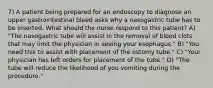 7) A patient being prepared for an endoscopy to diagnose an upper gastrointestinal bleed asks why a nasogastric tube has to be inserted. What should the nurse respond to this patient? A) "The nasogastric tube will assist in the removal of blood clots that may limit the physician in seeing your esophagus." B) "You need this to assist with placement of the ostomy tube." C) "Your physician has left orders for placement of the tube." D) "The tube will reduce the likelihood of you vomiting during the procedure."