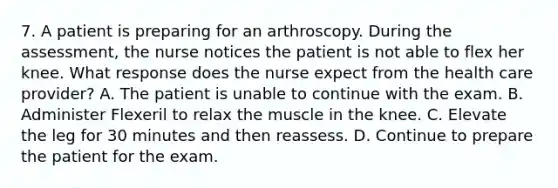 7. A patient is preparing for an arthroscopy. During the assessment, the nurse notices the patient is not able to flex her knee. What response does the nurse expect from the health care provider? A. The patient is unable to continue with the exam. B. Administer Flexeril to relax the muscle in the knee. C. Elevate the leg for 30 minutes and then reassess. D. Continue to prepare the patient for the exam.