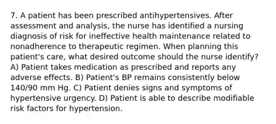 7. A patient has been prescribed antihypertensives. After assessment and analysis, the nurse has identified a nursing diagnosis of risk for ineffective health maintenance related to nonadherence to therapeutic regimen. When planning this patient's care, what desired outcome should the nurse identify? A) Patient takes medication as prescribed and reports any adverse effects. B) Patient's BP remains consistently below 140/90 mm Hg. C) Patient denies signs and symptoms of hypertensive urgency. D) Patient is able to describe modifiable risk factors for hypertension.