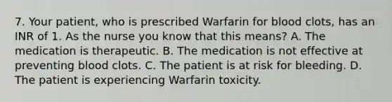 7. Your patient, who is prescribed Warfarin for blood clots, has an INR of 1. As the nurse you know that this means? A. The medication is therapeutic. B. The medication is not effective at preventing blood clots. C. The patient is at risk for bleeding. D. The patient is experiencing Warfarin toxicity.