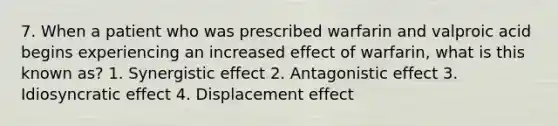 7. When a patient who was prescribed warfarin and valproic acid begins experiencing an increased effect of warfarin, what is this known as? 1. Synergistic effect 2. Antagonistic effect 3. Idiosyncratic effect 4. Displacement effect