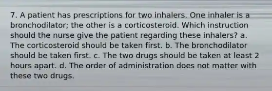 7. A patient has prescriptions for two inhalers. One inhaler is a bronchodilator; the other is a corticosteroid. Which instruction should the nurse give the patient regarding these inhalers? a. The corticosteroid should be taken first. b. The bronchodilator should be taken first. c. The two drugs should be taken at least 2 hours apart. d. The order of administration does not matter with these two drugs.