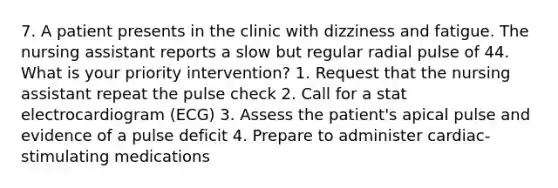 7. A patient presents in the clinic with dizziness and fatigue. The nursing assistant reports a slow but regular radial pulse of 44. What is your priority intervention? 1. Request that the nursing assistant repeat the pulse check 2. Call for a stat electrocardiogram (ECG) 3. Assess the patient's apical pulse and evidence of a pulse deficit 4. Prepare to administer cardiac-stimulating medications