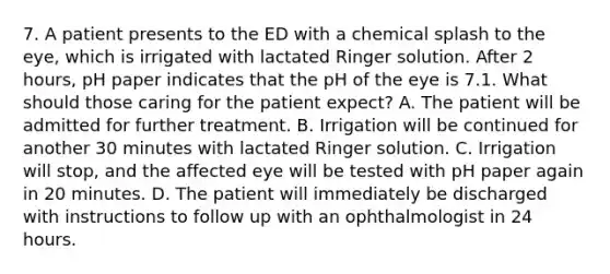 7. A patient presents to the ED with a chemical splash to the eye, which is irrigated with lactated Ringer solution. After 2 hours, pH paper indicates that the pH of the eye is 7.1. What should those caring for the patient expect? A. The patient will be admitted for further treatment. B. Irrigation will be continued for another 30 minutes with lactated Ringer solution. C. Irrigation will stop, and the affected eye will be tested with pH paper again in 20 minutes. D. The patient will immediately be discharged with instructions to follow up with an ophthalmologist in 24 hours.