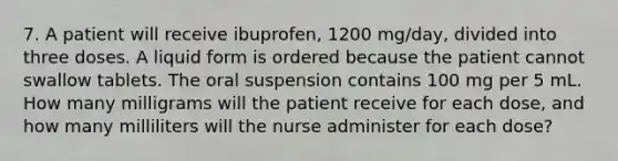 7. A patient will receive ibuprofen, 1200 mg/day, divided into three doses. A liquid form is ordered because the patient cannot swallow tablets. The oral suspension contains 100 mg per 5 mL. How many milligrams will the patient receive for each dose, and how many milliliters will the nurse administer for each dose?