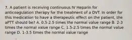 7. A patient is receiving continuous IV Heparin for anticoagulation therapy for the treatment of a DVT. In order for this medication to have a therapeutic effect on the patient, the aPTT should be? A. 0.5-2.5 times the normal value range B. 2-3 times the normal value range C. 1.5-2.5 times the normal value range D. 1-3.5 times the normal value range